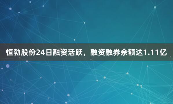 恒勃股份24日融资活跃，融资融券余额达1.11亿