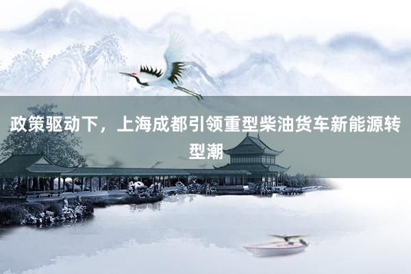 政策驱动下，上海成都引领重型柴油货车新能源转型潮