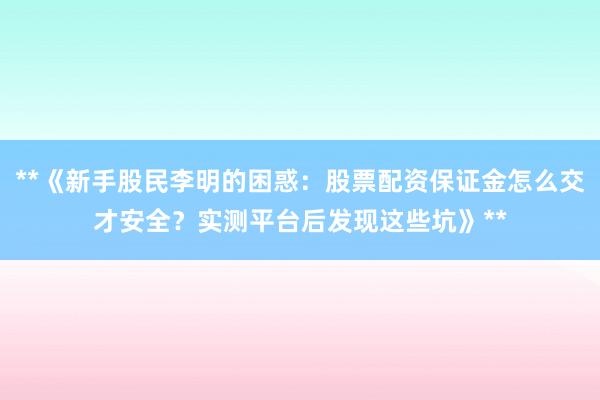 **《新手股民李明的困惑：股票配资保证金怎么交才安全？实测平台后发现这些坑》**