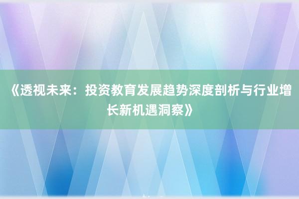 《透视未来：投资教育发展趋势深度剖析与行业增长新机遇洞察》