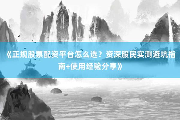 《正规股票配资平台怎么选？资深股民实测避坑指南+使用经验分享》
