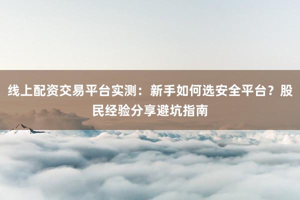 线上配资交易平台实测：新手如何选安全平台？股民经验分享避坑指南