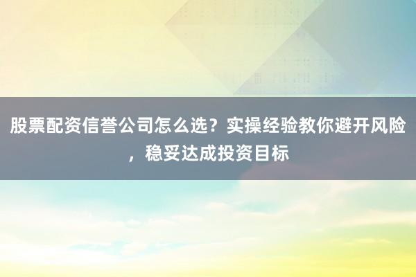 股票配资信誉公司怎么选？实操经验教你避开风险，稳妥达成投资目标