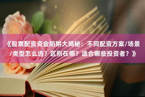 《股票配资资金陷阱大揭秘：不同配资方案/场景/类型怎么选？区别在哪？适合哪些投资者？》