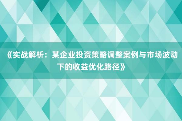 《实战解析:某企业投资策略调整案例与市场波动下的收益优化路径》