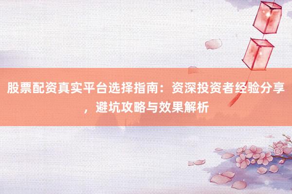 股票配资真实平台选择指南：资深投资者经验分享，避坑攻略与效果解析