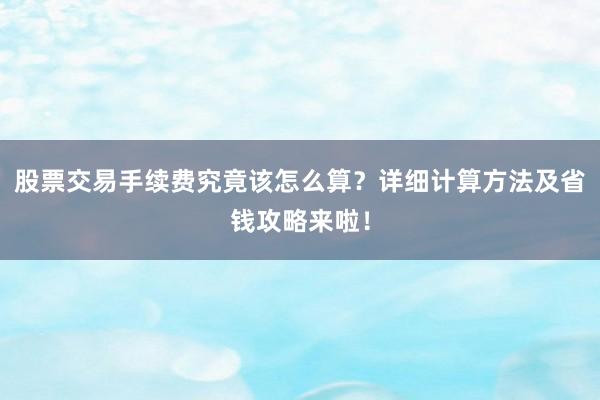 股票交易手续费究竟该怎么算？详细计算方法及省钱攻略来啦！