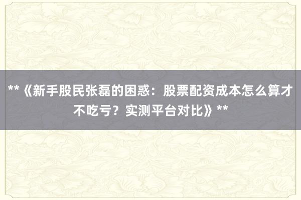 **《新手股民张磊的困惑：股票配资成本怎么算才不吃亏？实测平台对比》**