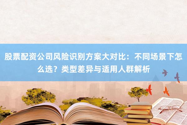 股票配资公司风险识别方案大对比：不同场景下怎么选？类型差异与适用人群解析