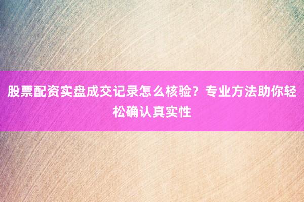 股票配资实盘成交记录怎么核验？专业方法助你轻松确认真实性
