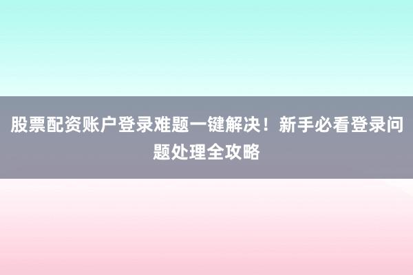 股票配资账户登录难题一键解决！新手必看登录问题处理全攻略